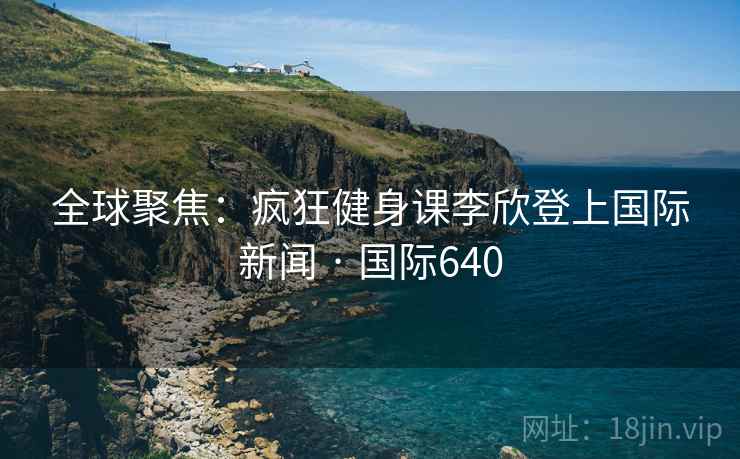 全球聚焦:疯狂健身课李欣登上国际新闻 · 国际640 全球聚焦:疯狂健身课李欣登上国际新闻 · 国际640