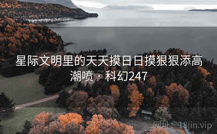 星际文明里的天天摸日日摸狠狠添高潮喷 · 科幻247 星际文明里的天天摸日日摸狠狠添高潮喷 · 科幻247