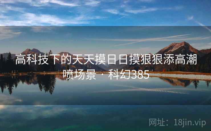 高科技下的天天摸日日摸狠狠添高潮喷场景 · 科幻385 高科技下的天天摸日日摸狠狠添高潮喷场景 · 科幻385