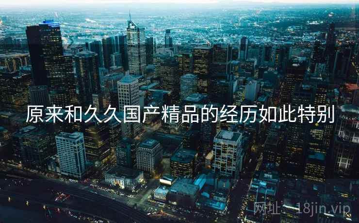 原来和久久国产精品的经历如此特别