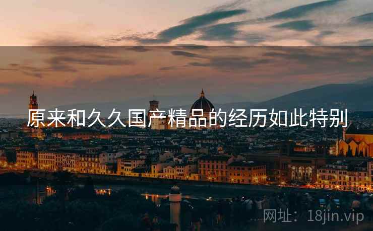 原来和久久国产精品的经历如此特别 原来和久久国产精品的经历如此特别