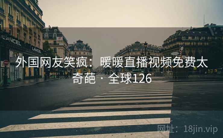 外国网友笑疯:暖暖直播视频免费太奇葩 · 全球126 外国网友笑疯:暖暖直播视频免费太奇葩 · 全球126