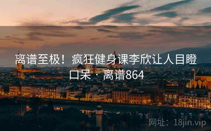 离谱至极！疯狂健身课李欣让人目瞪口呆 · 离谱864