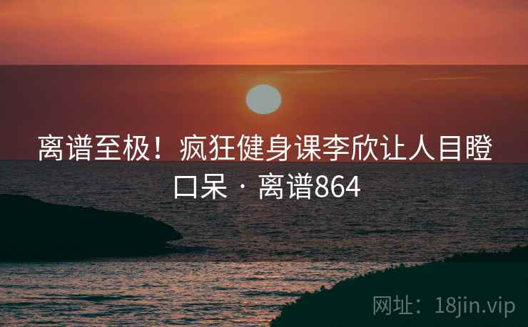离谱至极!疯狂健身课李欣让人目瞪口呆 · 离谱864 离谱至极!疯狂健身课李欣让人目瞪口呆 · 离谱864
