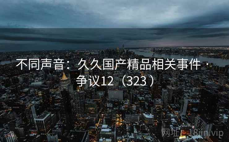 不同声音:久久国产精品相关事件 · 争议12(323 ) 不同声音:久久国产精品相关事件 · 争议12(323 )