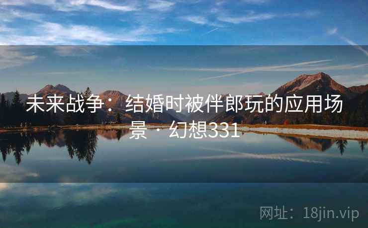 未来战争:结婚时被伴郎玩的应用场景 · 幻想331 未来战争:结婚时被伴郎玩的应用场景 · 幻想331