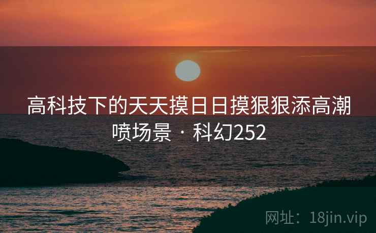 高科技下的天天摸日日摸狠狠添高潮喷场景 · 科幻252
