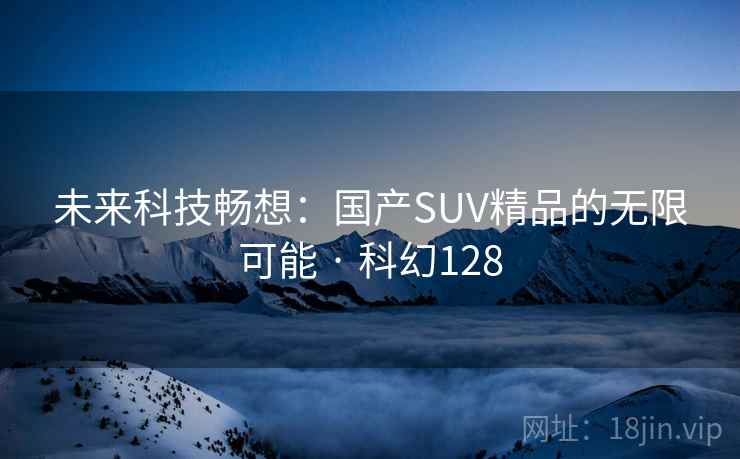 未来科技畅想:国产SUV精品的无限可能 · 科幻128 未来科技畅想:国产SUV精品的无限可能 · 科幻128
