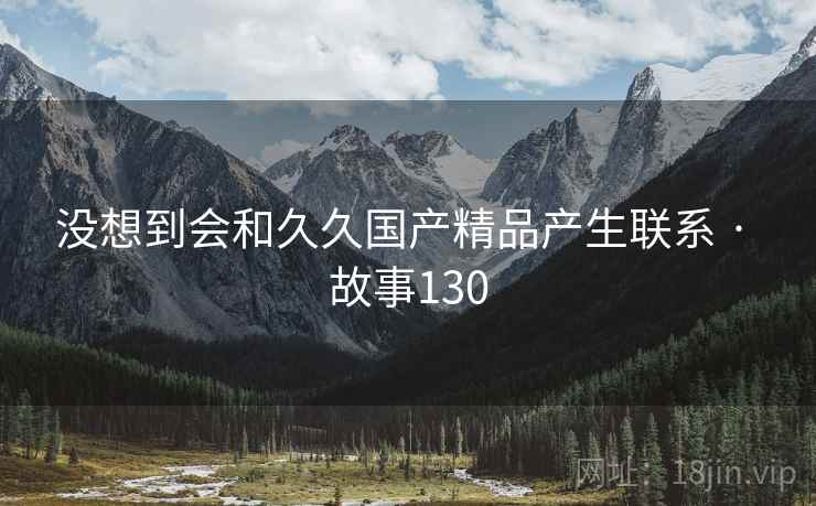 没想到会和久久国产精品产生联系 · 故事130 没想到会和久久国产精品产生联系 · 故事130