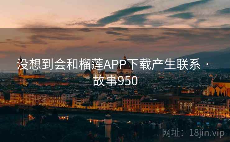 没想到会和榴莲APP下载产生联系 · 故事950 没想到会和榴莲APP下载产生联系 · 故事950