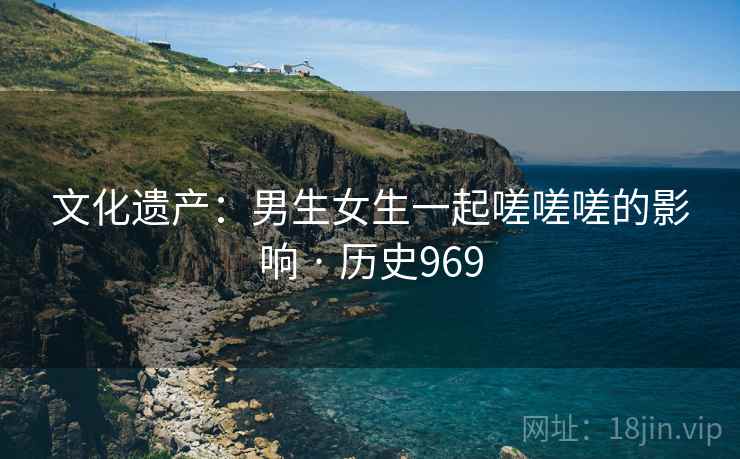 文化遗产：男生女生一起嗟嗟嗟的影响 · 历史969