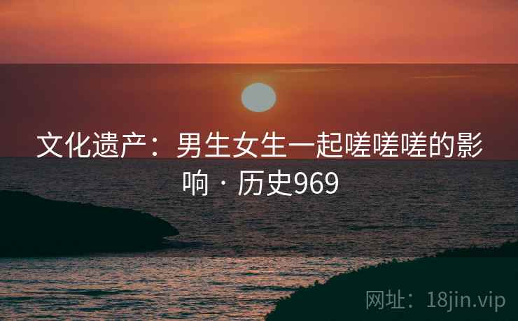 文化遗产:男生女生一起嗟嗟嗟的影响 · 历史969 文化遗产:男生女生一起嗟嗟嗟的影响 · 历史969