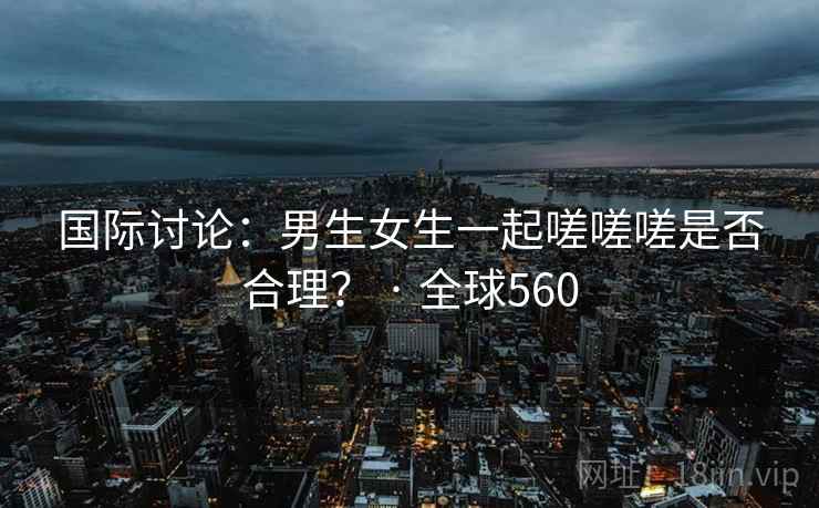 国际讨论:男生女生一起嗟嗟嗟是否合理? · 全球560 国际讨论:男生女生一起嗟嗟嗟是否合理? · 全球560