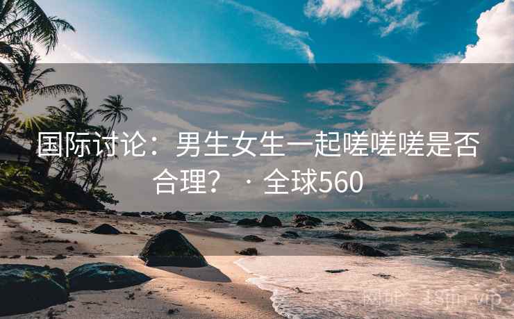 国际讨论：男生女生一起嗟嗟嗟是否合理？ · 全球560