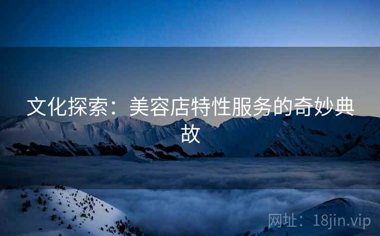 文化探索:美容店特性服务的奇妙典故 文化探索:美容店特性服务的奇妙典故