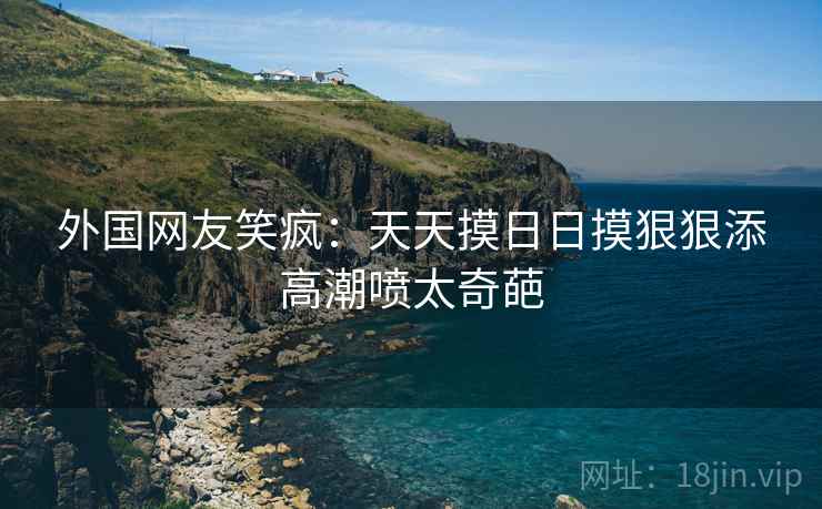 外国网友笑疯:天天摸日日摸狠狠添高潮喷太奇葩 外国网友笑疯:天天摸日日摸狠狠添高潮喷太奇葩