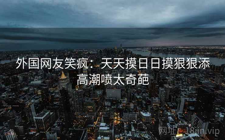 外国网友笑疯：天天摸日日摸狠狠添高潮喷太奇葩