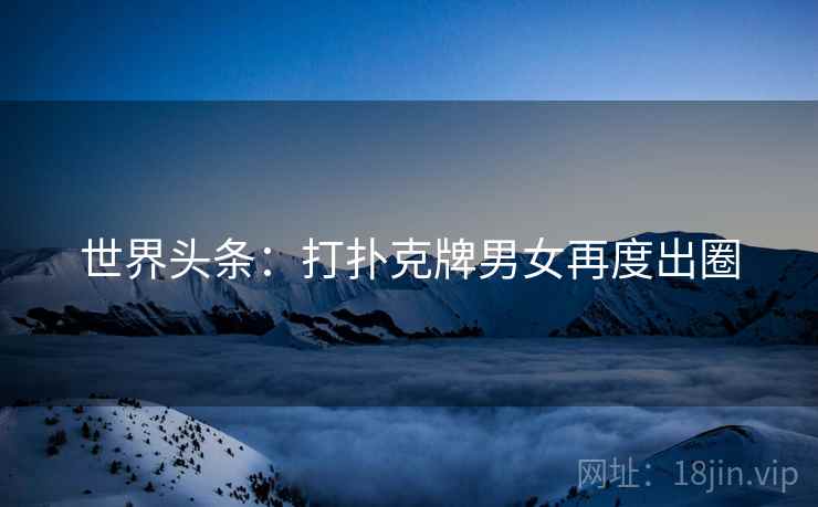世界头条：打扑克牌男女再度出圈
