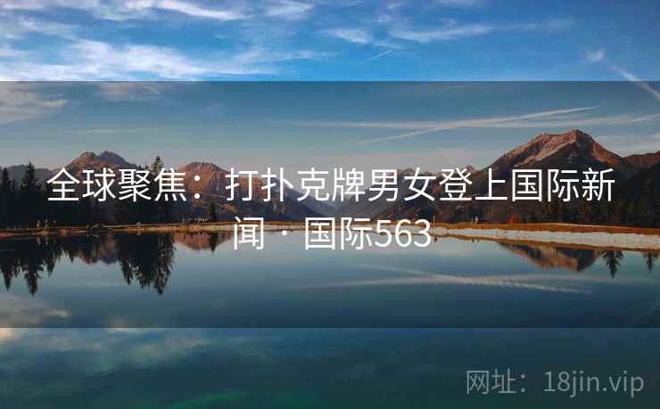 全球聚焦:打扑克牌男女登上国际新闻 · 国际563 全球聚焦:打扑克牌男女登上国际新闻 · 国际563