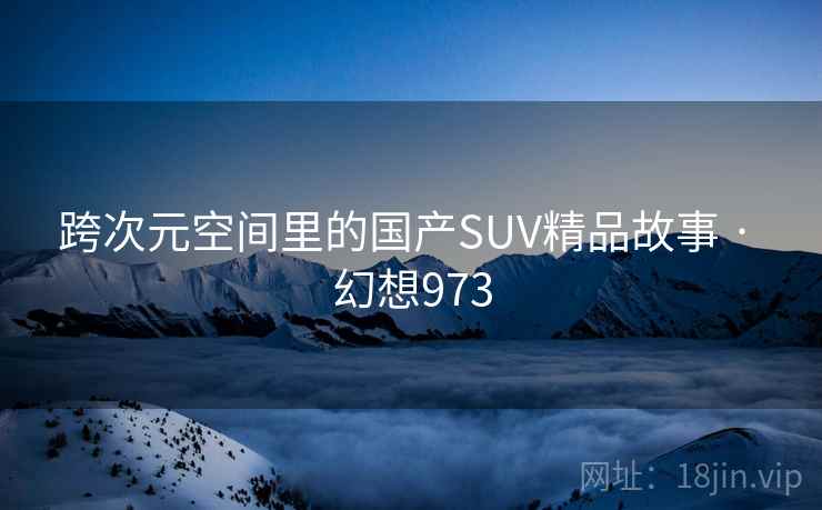 跨次元空间里的国产SUV精品故事 · 幻想973 跨次元空间里的国产SUV精品故事 · 幻想973