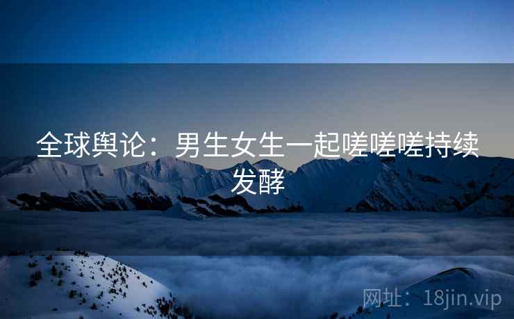 全球舆论：男生女生一起嗟嗟嗟持续发酵