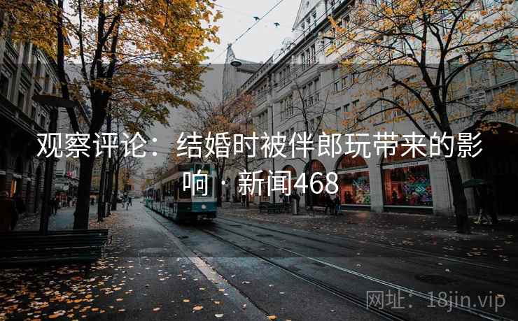 观察评论：结婚时被伴郎玩带来的影响 · 新闻468