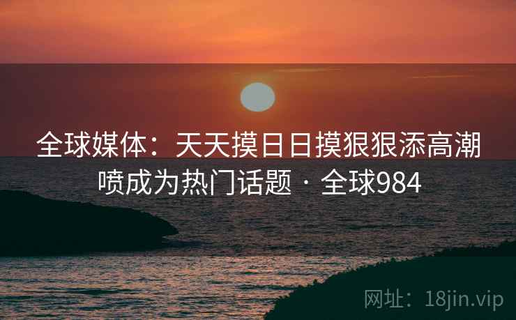全球媒体:天天摸日日摸狠狠添高潮喷成为热门话题 · 全球984 全球媒体:天天摸日日摸狠狠添高潮喷成为热门话题 · 全球984