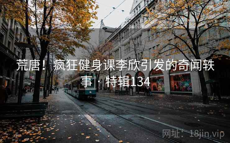 荒唐!疯狂健身课李欣引发的奇闻轶事 · 特辑134 荒唐!疯狂健身课李欣引发的奇闻轶事 · 特辑134
