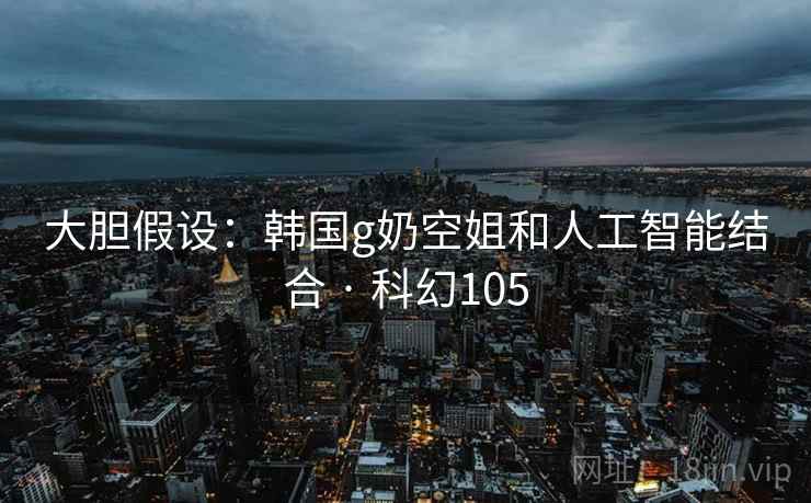 大胆假设:韩国g奶空姐和人工智能结合 · 科幻105 大胆假设:韩国g奶空姐和人工智能结合 · 科幻105