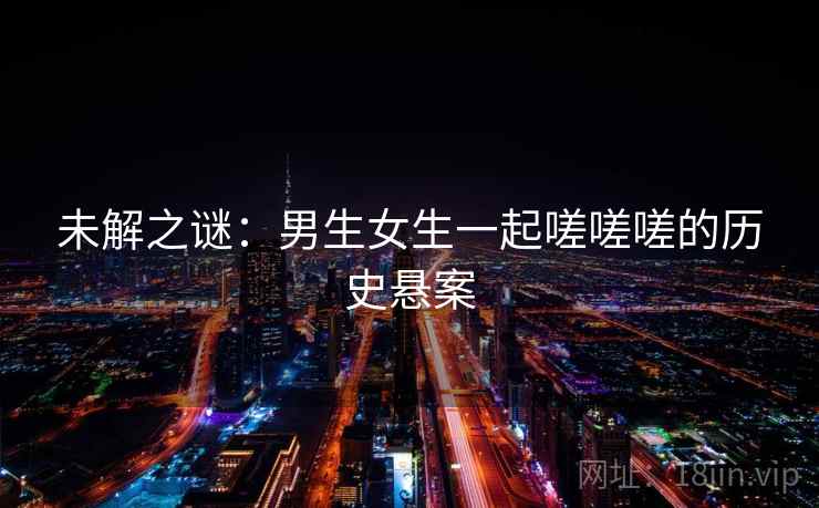 未解之谜:男生女生一起嗟嗟嗟的历史悬案 未解之谜:男生女生一起嗟嗟嗟的历史悬案