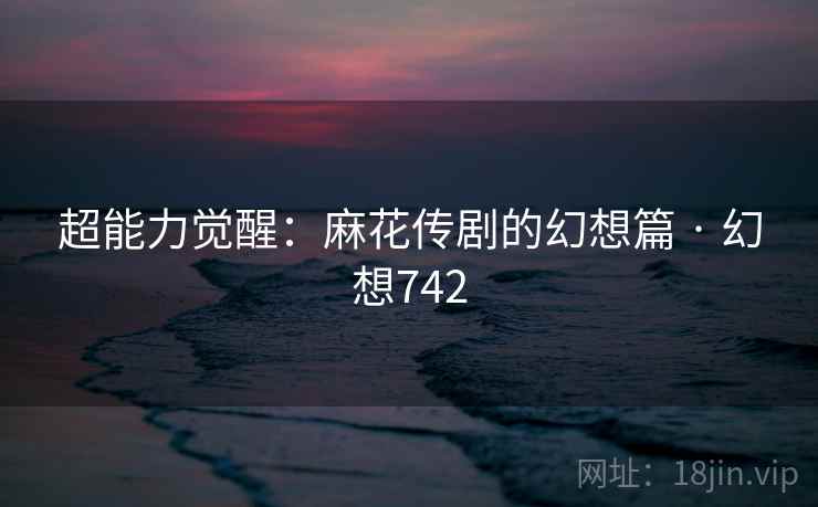 超能力觉醒:麻花传剧的幻想篇 · 幻想742 超能力觉醒:麻花传剧的幻想篇 · 幻想742