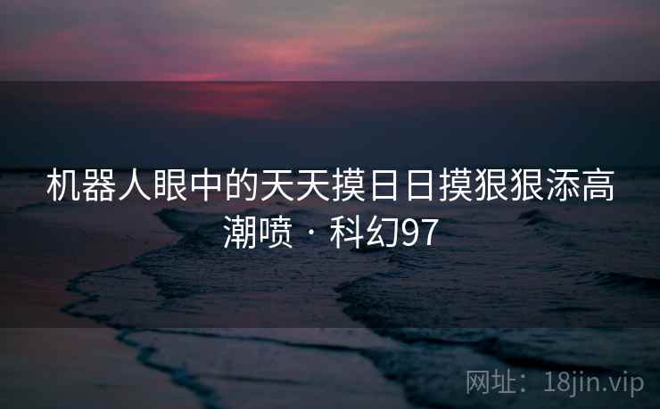 机器人眼中的天天摸日日摸狠狠添高潮喷 · 科幻97 机器人眼中的天天摸日日摸狠狠添高潮喷 · 科幻97