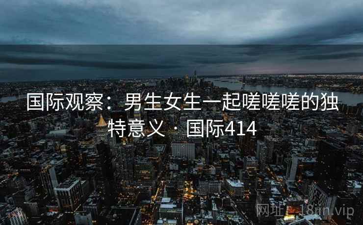 国际观察:男生女生一起嗟嗟嗟的独特意义 · 国际414 国际观察:男生女生一起嗟嗟嗟的独特意义 · 国际414