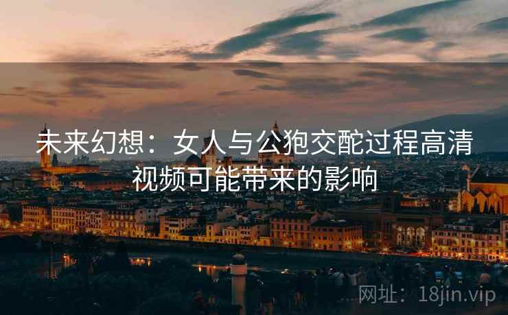 未来幻想:女人与公狍交酡过程高清视频可能带来的影响 未来幻想:女人与公狍交酡过程高清视频可能带来的影响