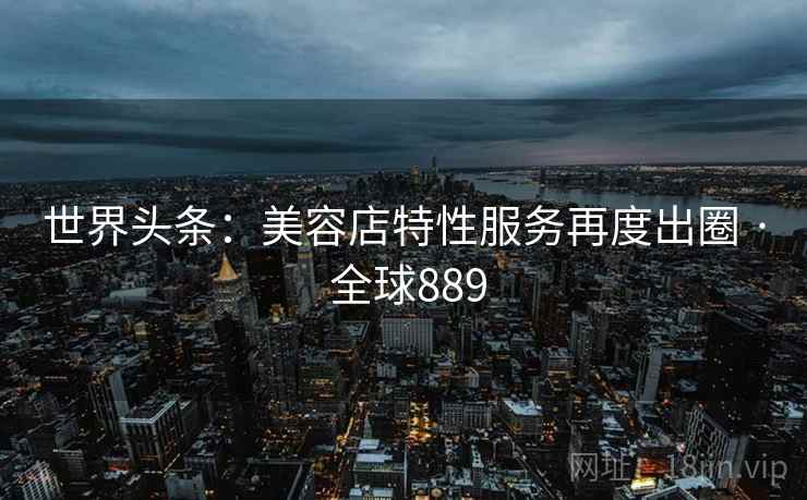 世界头条：美容店特性服务再度出圈 · 全球889
