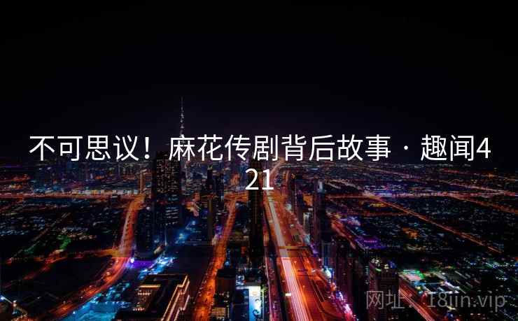 不可思议!麻花传剧背后故事 · 趣闻421 不可思议!麻花传剧背后故事 · 趣闻421