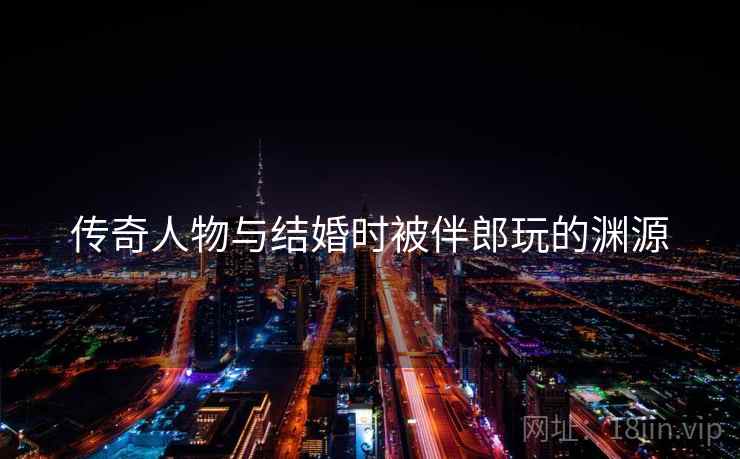 传奇人物与结婚时被伴郎玩的渊源 传奇人物与结婚时被伴郎玩的渊源