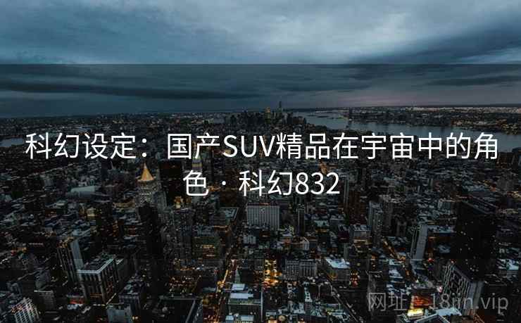 科幻设定:国产SUV精品在宇宙中的角色 · 科幻832 科幻设定:国产SUV精品在宇宙中的角色 · 科幻832