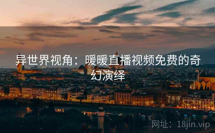 异世界视角:暖暖直播视频免费的奇幻演绎 异世界视角:暖暖直播视频免费的奇幻演绎