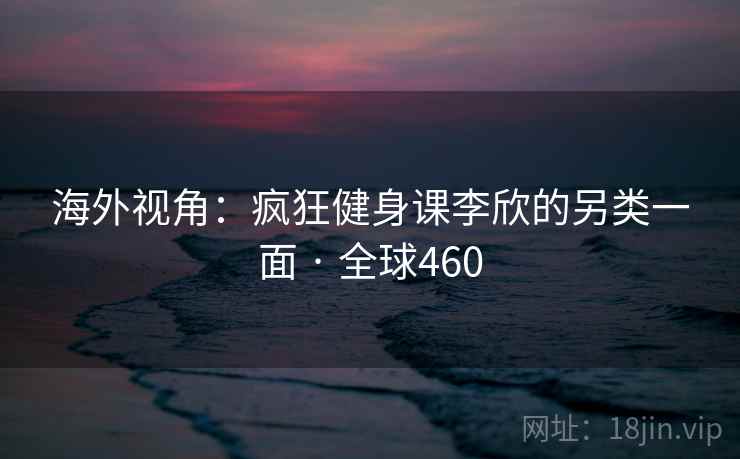 海外视角:疯狂健身课李欣的另类一面 · 全球460 海外视角:疯狂健身课李欣的另类一面 · 全球460