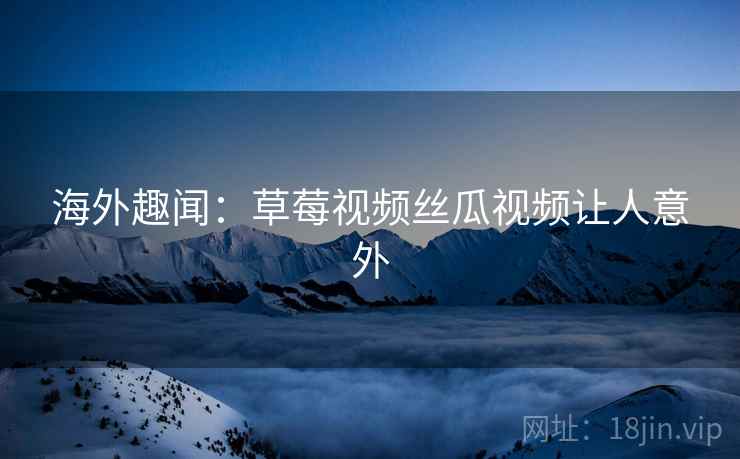 海外趣闻:草莓视频丝瓜视频让人意外 海外趣闻:草莓视频丝瓜视频让人意外