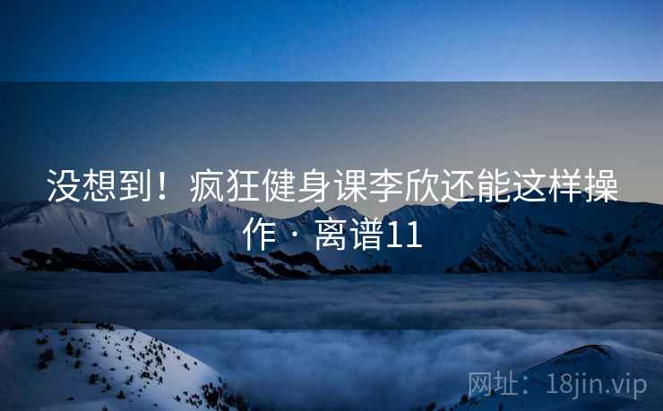 没想到！疯狂健身课李欣还能这样操作 · 离谱11