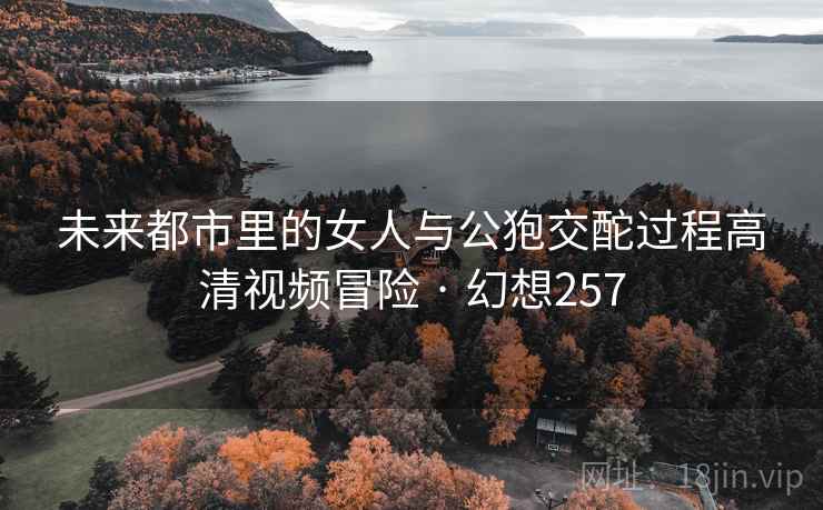 未来都市里的女人与公狍交酡过程高清视频冒险 · 幻想257