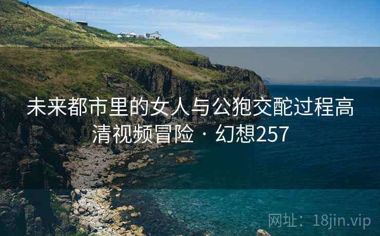 未来都市里的女人与公狍交酡过程高清视频冒险 · 幻想257 未来都市里的女人与公狍交酡过程高清视频冒险 · 幻想257